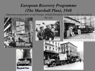 European Recovery Programme
              (The Marshall Plan), 1948
American programme to aid Europe rebuild European economies after the end of
                                 the war
 