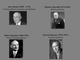 Jean Monnet (1888 - 1979),            Winston Churchill (1874-1965)
French political economist and diplomat          British politician




 Robert Schuman (1886-1963)               Konrad Adenauer (1876-1967),
   French Foreign Minister                     German politician
 