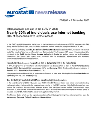 169/2008 - 2 December 2008


Internet access and use in the EU27 in 2008
Nearly 30% of individuals use internet banking
60% of households have internet access


In the EU27, 60% of households1 had access to the internet during the first quarter of 2008, compared with 54%
during the first quarter of 2007, and 48% had a broadband internet connection, compared with 42% in 2007.
These data2 published by Eurostat, the Statistical Office of the European Communities, represent only a small
part of the results of a survey on Information and Communication Technologies (ICT) usage in households and by
individuals in the EU27 Member States, Norway, Iceland and Croatia. As well as internet use and broadband
connections, the survey also covers other indicators such as e-shopping, e-government and advanced
communication and content related services.

Household internet access ranges from 25% in Bulgaria to 86% in the Netherlands
In 2008, the proportion of households with internet access was three quarters or more in the Netherlands (86%),
Sweden (84%), Denmark (82%), Luxembourg (80%) and Germany (75%). The lowest levels were registered in
Bulgaria (25%), Romania (30%) and Greece (31%).
The proportion of households with a broadband connection in 2008 was also highest in the Netherlands and
Denmark (both 74%) and Sweden (71%).

One third of individuals in the EU27 use travel related internet services
In the second quarter of 2008, individuals aged 16-74 in the EU Member States were asked which activities they
had carried out on the internet in the previous three months. In the EU27, nearly a third of all individuals had used
internet for travel and accommodation services. Around 30% had used internet banking, interacted with public
authorities or searched for health-related information. About a quarter had read online news or ordered goods or
services. Around 15% had looked for jobs or sent applications by internet.
The Member States which had the highest proportions of individuals performing these internet activities were the
Netherlands, Denmark, Finland, Sweden and Luxembourg.
 