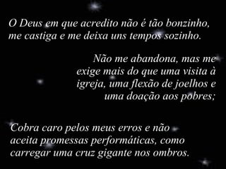 Cobra caro pelos meus erros e não aceita promessas performáticas, como carregar uma cruz gigante nos ombros. O Deus em que acredito não é tão bonzinho, me castiga e me deixa uns tempos sozinho. Não me abandona, mas me exige mais do que uma visita à igreja, uma flexão de joelhos e uma doação aos pobres; 