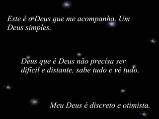   Meu Deus é discreto e otimista. Este é o Deus que me acompanha. Um Deus simples. Deus que é Deus não precisa ser difícil e distante, sabe tudo e vê tudo. 