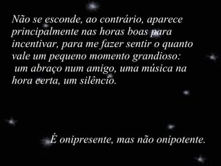 Não se esconde, ao contrário, aparece principalmente nas horas boas para  incentivar, para me fazer sentir o quanto vale um pequeno momento grandioso:  um abraço num amigo, uma música na hora certa, um silêncio. É onipresente, mas não onipotente. 