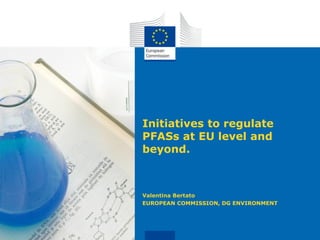 Initiatives to regulate
PFASs at EU level and
beyond.
Valentina Bertato
EUROPEAN COMMISSION, DG ENVIRONMENT
 