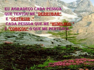 EU AGRADEÇO CADA PESSOA  QUE TENTOU ME “ DERRUBAR” E  “ DESTRUIR  ,” CADA PESSOA QUE ME  “ HUMILHOU  “ E  “ COBIÇOU”  O QUE ME PERTENCE. 