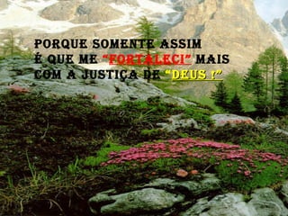 Porque somente assim  é que me  “ FORTALECI”  mais com a justiça de  “ DEUS !” 