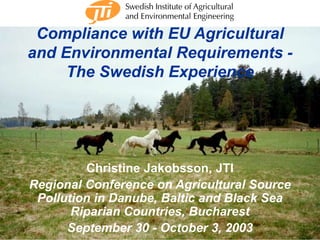 Compliance with EU Agricultural 
and Environmental Requirements - 
The Swedish Experience 
Christine Jakobsson, JTI 
Regional Conference on Agricultural Source 
Pollution in Danube, Baltic and Black Sea 
Riparian Countries, Bucharest 
September 30 - October 3, 2003 
C. Jakobsson 5/2003 1 
 