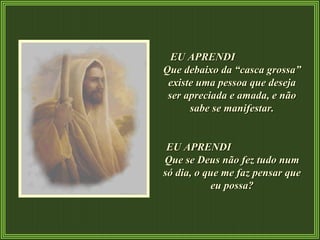EU APRENDI  Que debaixo da “casca grossa” existe uma pessoa que deseja ser apreciada e amada, e não sabe se manifestar. EU APRENDI  Que se Deus não fez tudo num só dia, o que me faz pensar que eu possa? 