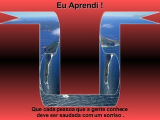 Eu Aprendi ! Que cada pessoa que a gente conhece  deve ser saudada com um sorriso . 