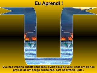 Eu Aprendi ! Que não importa quanta seriedade a vida exija de você, cada um de nós precisa de um amigo brincalhão, para se divertir junto . 