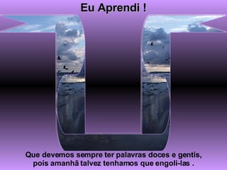 Eu Aprendi ! Que devemos sempre ter palavras doces e gentis, pois amanhã talvez tenhamos que engoli-las . 