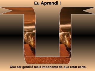Eu  Aprendi  ! Que ser gentil é mais importante do que estar certo. 