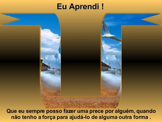 Eu Aprendi ! Que eu sempre posso fazer uma prece por alguém, quando não tenho a força para ajudá-lo de alguma outra forma . 