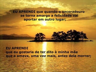 EU APRENDI que quando o ancoradouro se torna amargo a felicidade vai   aportar em outro lugar;   EU APRENDI  que eu gostaria de ter dito à minha mãe  que a amava, uma vez mais, antes dela morrer;   