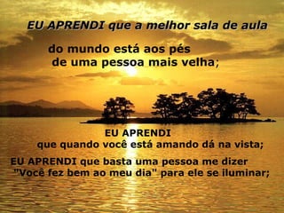 EU APRENDI que a melhor sala de aula   do mundo está aos pés de uma pessoa mais velha ;   EU APRENDI que quando você está amando dá na vista;   EU APRENDI que basta uma pessoa me dizer   "Você fez bem ao meu dia" para ele se iluminar;   
