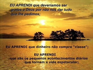 EU APRENDI que deveríamos ser gratos a Deus por não nos dar tudo que lhe pedimos;   EU APRENDI que dinheiro não compra "classe";   EU APRENDI que são os pequenos acontecimentos diários  que tornam a vida espetacular;   