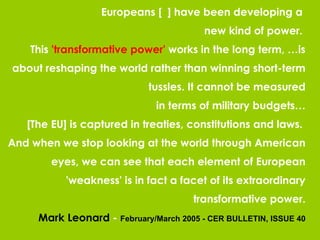 Europeans [  ] have been developing a  new kind of power.  This  'transformative power'  works in the long term, …is about reshaping the world rather than winning short-term tussles. It cannot be measured in terms of military budgets… [The EU] is captured in treaties, constitutions and laws.  And when we stop looking at the world through American eyes, we can see that each element of European 'weakness' is in fact a facet of its extraordinary transformative power. Mark Leonard  -  February/March 2005 - CER BULLETIN, ISSUE 40 