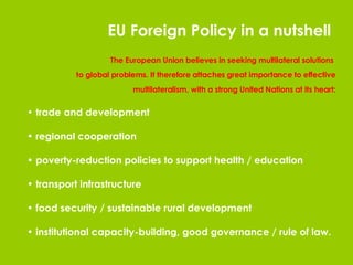The European Union believes in seeking multilateral solutions  to global problems. It therefore attaches great importance to effective multilateralism, with a strong United Nations at its heart: trade and development regional cooperation poverty-reduction policies to support health / education transport infrastructure food security / sustainable rural development institutional capacity-building, good governance / rule of law. EU Foreign Policy in a nutshell 
