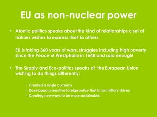 EU as non-nuclear power Atomic politics speaks about the kind of relationships a set of nations wishes to express itself to others. EU is taking 360 years of wars, struggles including high poverty since the Peace of Westphalia in 1648 and said enough!  The Supply and Eco-politics speaks of  the European Union wishing to do things differently: Created a single currency Developed a sensitive foreign policy that is not military driven Creating new ways to be more sustainable. 