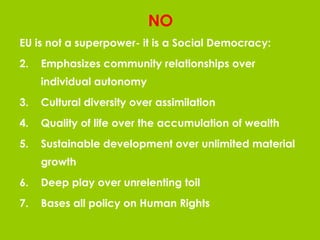 NO EU is not a superpower- it is a Social Democracy: Emphasizes community relationships over individual autonomy Cultural diversity over assimilation Quality of life over the accumulation of wealth Sustainable development over unlimited material growth Deep play over unrelenting toil Bases all policy on Human Rights 
