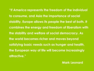 “ If America represents the freedom of the individual to consume, and Asia the importance of social stability, Europe allows its people the best of both. It combines the energy and freedom of liberalism with the stability and welfare of social democracy. As the world becomes richer and moves beyond satisfying basic needs such as hunger and health, the European way of life will become increasingly attractive.” Mark Leonard 
