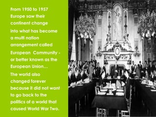 From 1950 to 1957 Europe saw their continent change  into what has become a multi nation arrangement called  European  Community - or better known as the European Union… The world also changed forever because it did not want to go back to the politics of a world that caused World War Two. 