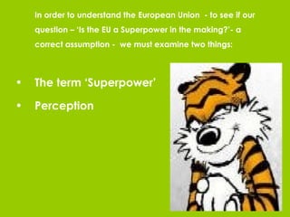 In order to understand the European Union  - to see if our question – ‘Is the EU a Superpower in the making?’- a correct assumption -  we must examine two things: The term ‘Superpower’ Perception  
