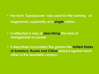 the term ‘Superpower’ was used for the naming  of hegemonic superiority of a  single  nation.   It reflected a way of  describing  the kind of stranglehold on power it described accurately the games the  United States of America, Russia and China  played against each other in the twentieth century. 