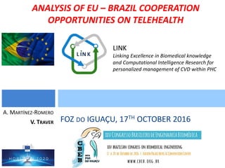 LINK
Linking Excellence in Biomedical knowledge
and Computational Intelligence Research for
personalized management of CVD within PHC
FOZ DO IGUAÇU, 17TH OCTOBER 2016
A. MARTÍNEZ-ROMERO
V. TRAVER
ANALYSIS OF EU – BRAZIL COOPERATION
OPPORTUNITIES ON TELEHEALTH
 