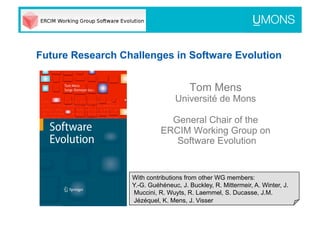 Future Research Challenges in Software Evolution


                                      Tom Mens
                                 Université de Mons

                              General Chair of the
                            ERCIM Working Group on
                               Software Evolution


                  With contributions from other WG members:
                  Y.-G. Guéhéneuc, J. Buckley, R. Mittermeir, A. Winter, J.
                   Muccini, R. Wuyts, R. Laemmel, S. Ducasse, J.M.
                   Jézéquel, K. Mens, J. Visser
 