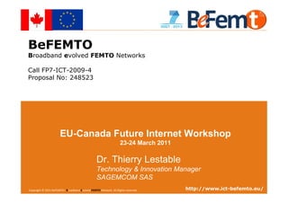 BeFEMTO
Broadband evolved FEMTO Networks

Call FP7-ICT-2009-4
Proposal No: 248523




                       EU-Canada Future Internet Workshop
                                                                   23-24 March 2011

                                                 Dr. Thierry Lestable
                                                 Technology & Innovation Manager
                                                 SAGEMCOM SAS
Copyright Future BeFEMTO– Broadband Evolved FEMTO Network. All
EU-Canada© 2011 Internet Workshop, Waterloo, Canada, 2011-03-23 Rights reserved.                              http://www.ict-befemto.eu/
                                                                                   T.Lestable – FP7 BeFEMTO Presentation               1
 
