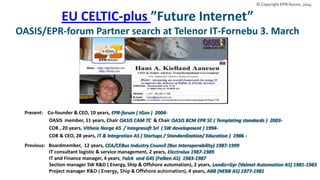 © Copyright EPR-forum, 2014

EU CELTIC-plus ”Future Internet”
OASIS/EPR-forum Partner search at Telenor IT-Fornebu 3. March

Present: Co-founder & CEO, 10 years, EPR-forum ( tGov ) 2004OASIS member, 11 years, Chair OASIS CAM TC & Chair OASIS BCM EPR SC ( Templating standards ) 2003COB , 20 years, Vitheia Norge AS / Integrasoft Srl ( SW development ) 1994COB & CEO, 28 years, IT & Integration AS ( Startups / Standardization/ Education ) 1986 Previous: Boardmember, 12 years, CEA/CEBus Industry Council (Bus Interoperability) 1987-1999
IT consultant logistic & service management, 2 years, Electrolux 1987-1989
IT and Finance manager, 4 years, Falck and G4S (Falken AS) 1983-1987
Section manager SW R&D ( Energy, Ship & Offshore automation), 2 years, Landis+Gyr (Valmet Automation AS) 1981-1983
Project manager R&D ( Energy, Ship & Offshore automation), 4 years, ABB (NEBB AS) 1977-1981

 