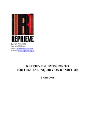 Tel: 020 7353 4640
Fax: 020 7353 4641
Email: info@reprieve.org.uk
Website: www.reprieve.org.uk




          REPRIEVE SUBMISSION TO
      PORTUGUESE INQUIRY ON RENDITION

                               2 April 2008
 