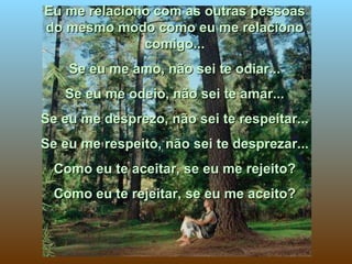 Eu me relaciono com as outras pessoas do mesmo modo como eu me relaciono comigo... Se eu me amo, não sei te odiar... Se eu me odeio, não sei te amar... Se eu me desprezo, não sei te respeitar... Se eu me respeito, não sei te desprezar... Como eu te aceitar, se eu me rejeito? Como eu te rejeitar, se eu me aceito? 