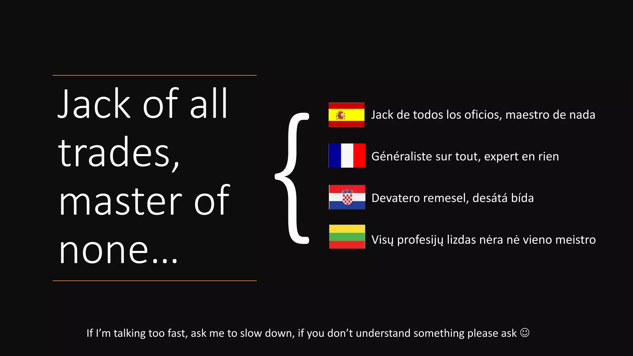 Jack of all
trades,
master of
none…
If I’m talking too fast, ask me to slow down, if you don’t understand something please ask ☺
Jack de todos los oficios, maestro de nada
Généraliste sur tout, expert en rien
Devatero remesel, desátá bída
Visų profesijų lizdas nėra nė vieno meistro
 