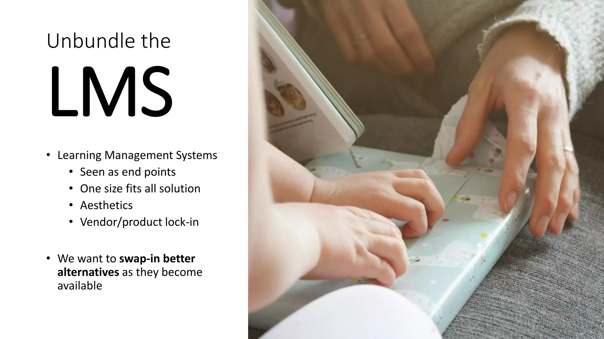 Unbundle the
LMS
• Learning Management Systems
• Seen as end points
• One size fits all solution
• Aesthetics
• Vendor/product lock-in
• We want to swap-in better
alternatives as they become
available
 