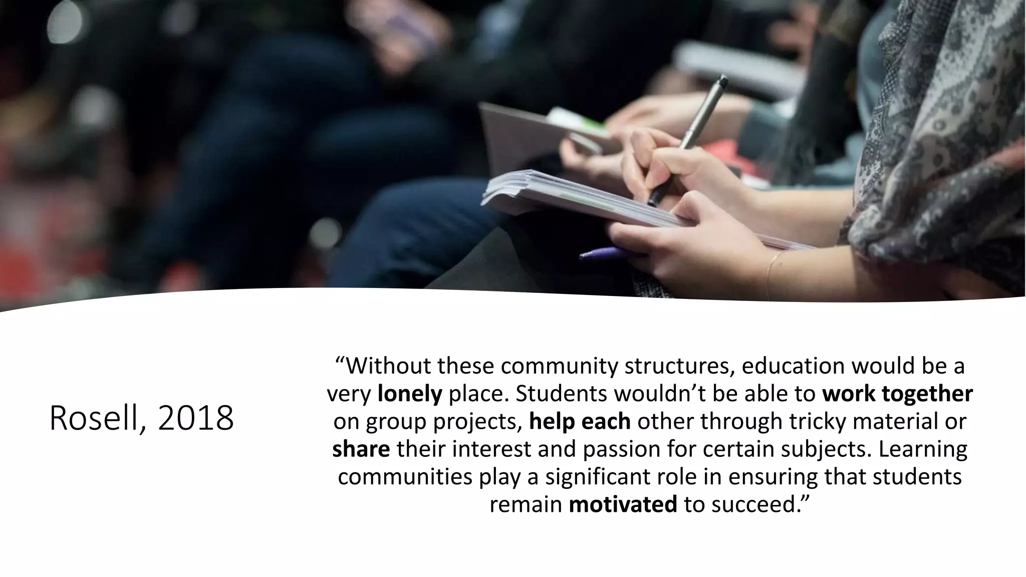 Rosell, 2018
“Without these community structures, education would be a
very lonely place. Students wouldn’t be able to work together
on group projects, help each other through tricky material or
share their interest and passion for certain subjects. Learning
communities play a significant role in ensuring that students
remain motivated to succeed.”
 