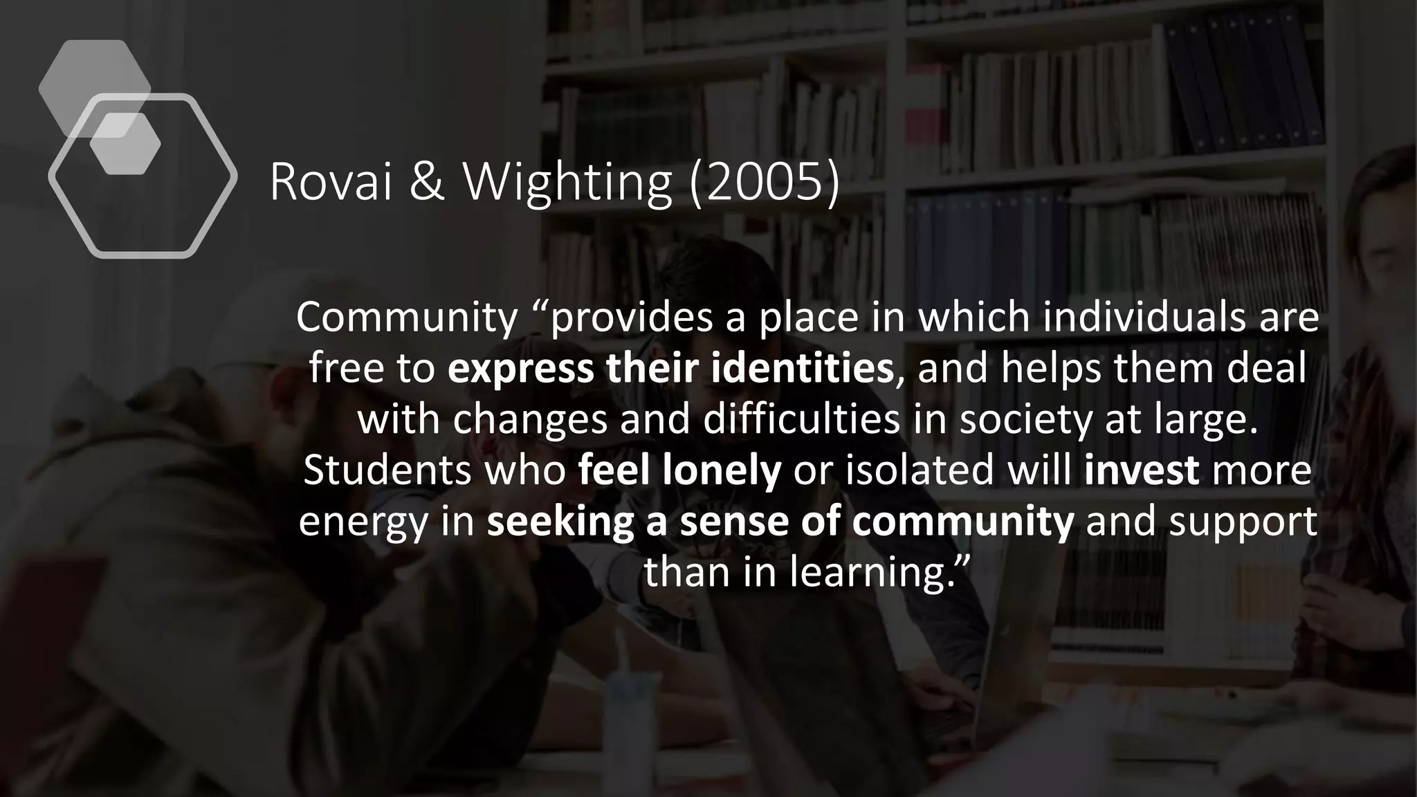 Rovai & Wighting (2005)
Community “provides a place in which individuals are
free to express their identities, and helps them deal
with changes and difficulties in society at large.
Students who feel lonely or isolated will invest more
energy in seeking a sense of community and support
than in learning.”
 