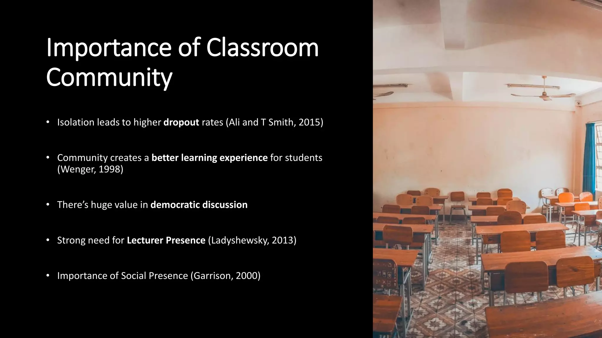 Importance of Classroom
Community
• Isolation leads to higher dropout rates (Ali and T Smith, 2015)
• Community creates a better learning experience for students
(Wenger, 1998)
• There’s huge value in democratic discussion
• Strong need for Lecturer Presence (Ladyshewsky, 2013)
• Importance of Social Presence (Garrison, 2000)
 