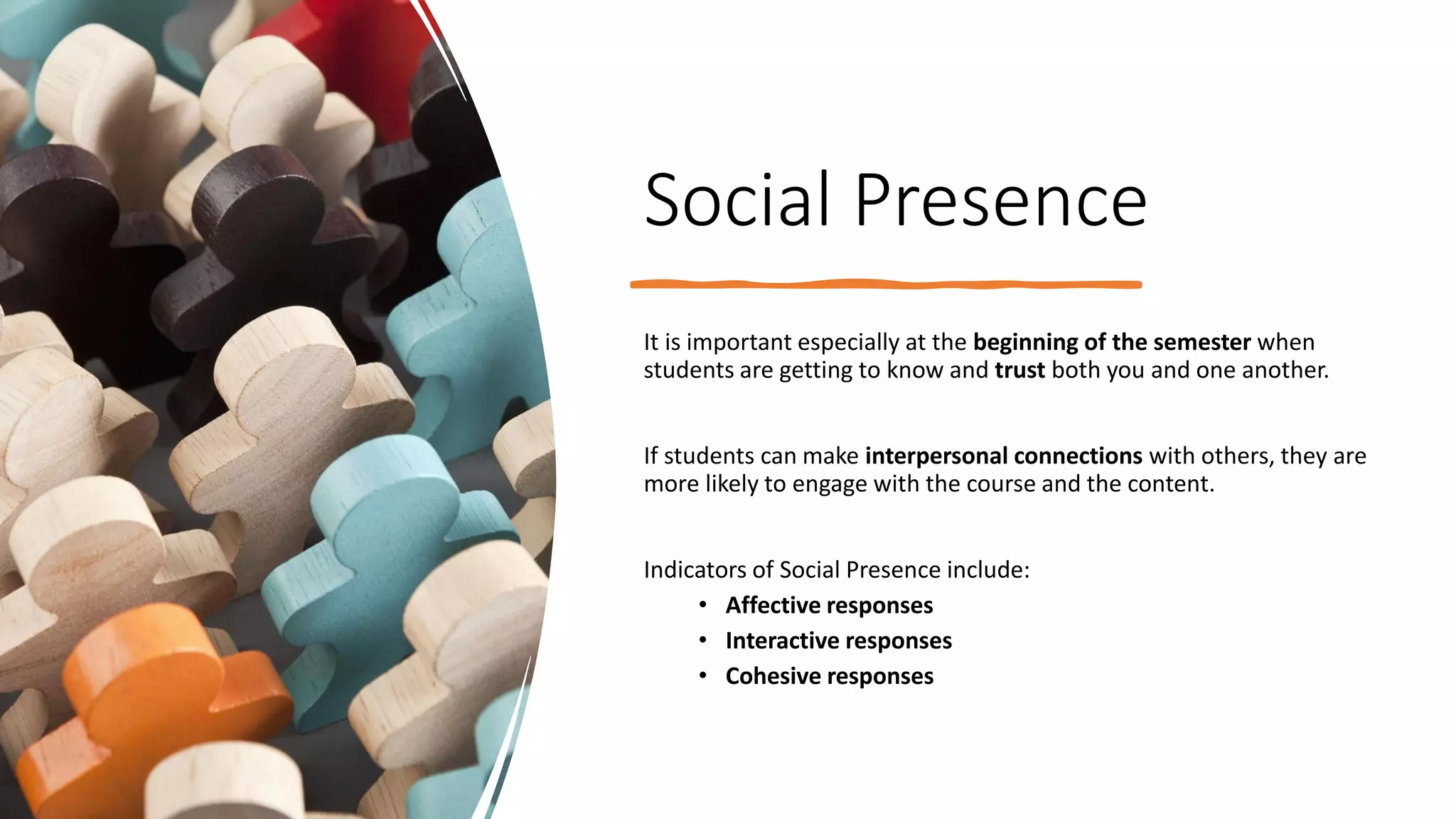 Social Presence
It is important especially at the beginning of the semester when
students are getting to know and trust both you and one another.
If students can make interpersonal connections with others, they are
more likely to engage with the course and the content.
Indicators of Social Presence include:
• Affective responses
• Interactive responses
• Cohesive responses
 