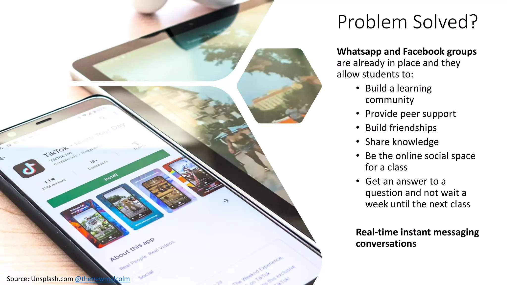 Problem Solved?
Whatsapp and Facebook groups
are already in place and they
allow students to:
• Build a learning
community
• Provide peer support
• Build friendships
• Share knowledge
• Be the online social space
for a class
• Get an answer to a
question and not wait a
week until the next class
Real-time instant messaging
conversations
Source: Unsplash.com @thenewmalcolm
 