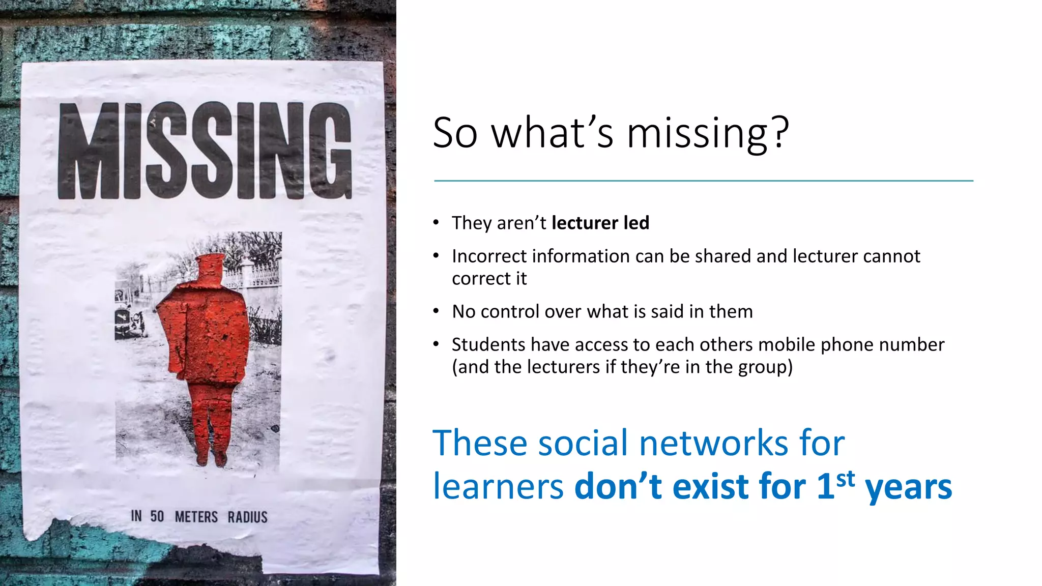 So what’s missing?
• They aren’t lecturer led
• Incorrect information can be shared and lecturer cannot
correct it
• No control over what is said in them
• Students have access to each others mobile phone number
(and the lecturers if they’re in the group)
These social networks for
learners don’t exist for 1st years
 