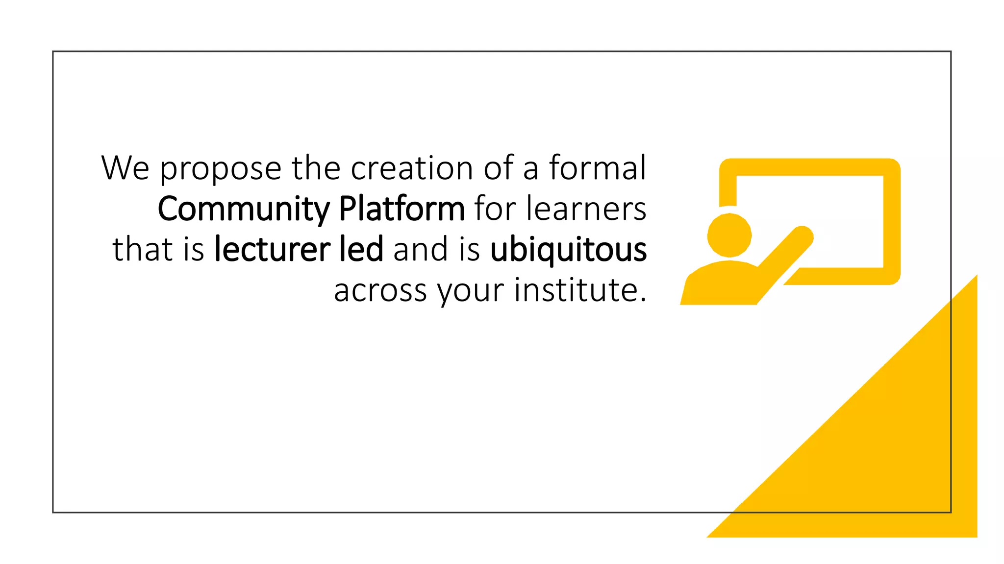We propose the creation of a formal
Community Platform for learners
that is lecturer led and is ubiquitous
across your institute.
 