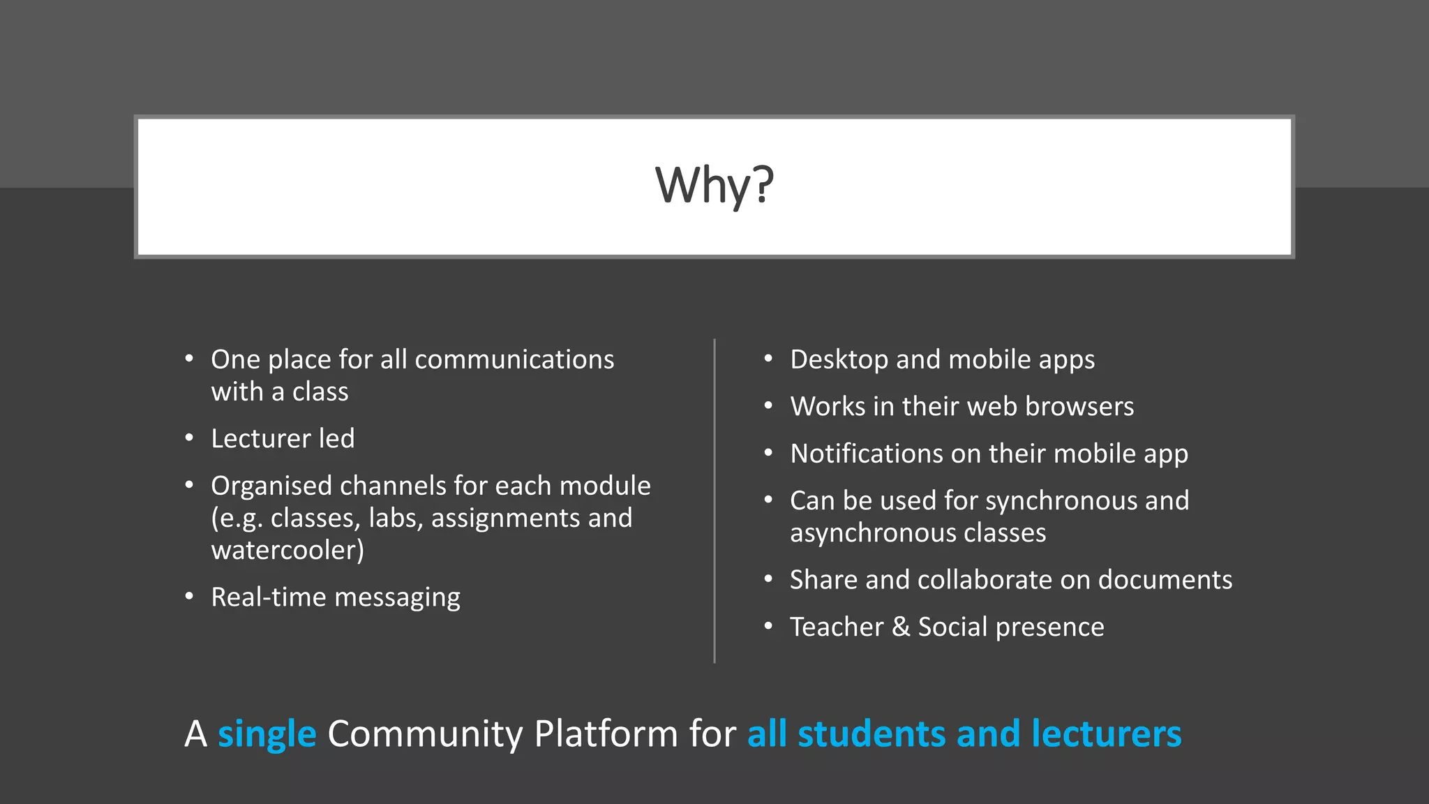 Why?
• One place for all communications
with a class
• Lecturer led
• Organised channels for each module
(e.g. classes, labs, assignments and
watercooler)
• Real-time messaging
• Desktop and mobile apps
• Works in their web browsers
• Notifications on their mobile app
• Can be used for synchronous and
asynchronous classes
• Share and collaborate on documents
• Teacher & Social presence
A single Community Platform for all students and lecturers
 