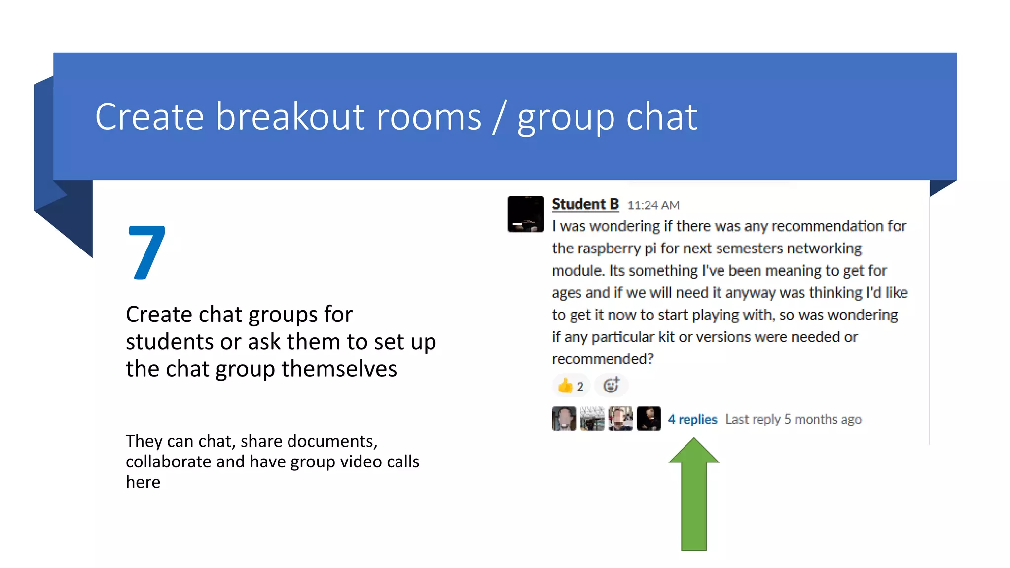 Create breakout rooms / group chat
7
Create chat groups for
students or ask them to set up
the chat group themselves
They can chat, share documents,
collaborate and have group video calls
here
 