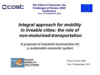 Integral approach for mobility 
in liveable cities: the role of 
non-motorized-transportation 
A proposal of industrial reconversion for 
a sustainable economic system 
Pedro R. Kanof, KMS 
Turin, 18 September, 2014 
The Cities of Tomorrow: the 
Challenges of Horizon 2020 
Conference 
Turin, 17-19 September, 2014 

