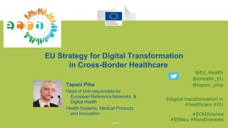 9th European Conference
on Rare Diseases and
Orphan Products
Vienna 10-12 May 2018
EU Strategy for Digital Transformation
in Cross-Border Healthcare
Tapani Piha
Head of Unit responsible for
European Reference Networks &
Digital Health
Health Systems, Medical Products
and Innovation
@EU_Health
@eHealth_EU
@tapani_piha
#digital transformation in
#healthcare #EU
#ECRDVienna
#ERNeu #RareDiseases
 