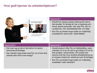 Hvor godt kjenner du arbeidsmiljøloven?



                                                   Spørsmål 1
                                                   • Harald har nettopp startet Catering AS med to
                                                     fast ansatte. En lørdag får han et oppdrag som
                                                     krever ekstra personale. Han spør Per, som er
                                                     nyutdannet, men arbeidsledig kokk, om hjelp.
                                                   • Kan Per og Harald inngå avtale om midlertidig
                                                     ansettelse for seks timer i dette tilfellet?




Spørsmål 2                                         Spørsmål 3
• Det viser seg at det er fast behov for ekstra    • Harald ønsker å tilby Per en fulltidsstilling i seks
  personale på lørdager.                             måneder, for å se om det er grunnlag for å ha tre
• Kan Harald inngå avtale med Per om at han skal     fast ansatte i virksomheten. Per ønsker det
  arbeide seks timer hver lørdag?                    samme fordi det vil gi verdifull arbeidserfaring og
                                                     en høyere inntekt enn arbeid på noen få lørdager.
                                                   • Kan Per og Harald inngå avtale om midlertidig
                                                     ansettelse i seks måneder?
 