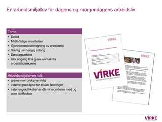 En arbeidsmiljølov for dagens og morgendagens arbeidsliv



Tema
•   Deltid
•   Midlertidige ansettelser
•   Gjennomsnittsberegning av arbeidstid
•   Særlig uavhengig stilling
•   Søndagsarbeid
•   Ulik adgang til å gjøre unntak fra
    arbeidstidsreglene


Arbeidsmiljøloven må:
• gjøres mer brukervennlig
• i større grad åpne for lokale løsninger
• i større grad likebehandle virksomheter med og
  uten tariffavtale
 