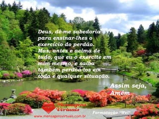 Deus, dê-me sabedoria para ensinar-lhes o exercício do perdão.  Mas, antes e acima de tudo, que eu o exercite em mim mesmo, e saiba também perdoá-los em toda e qualquer situação. Assim seja, Amém www.mensagensvirtuais.com.br Formatação *Wel* 