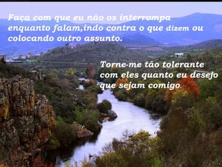 Faça com que eu não os interrompa enquanto falam,indo contra o que  dizem  ou colocando outro assunto. Torne-me tão tolerante com eles quanto eu desejo que sejam comigo . 